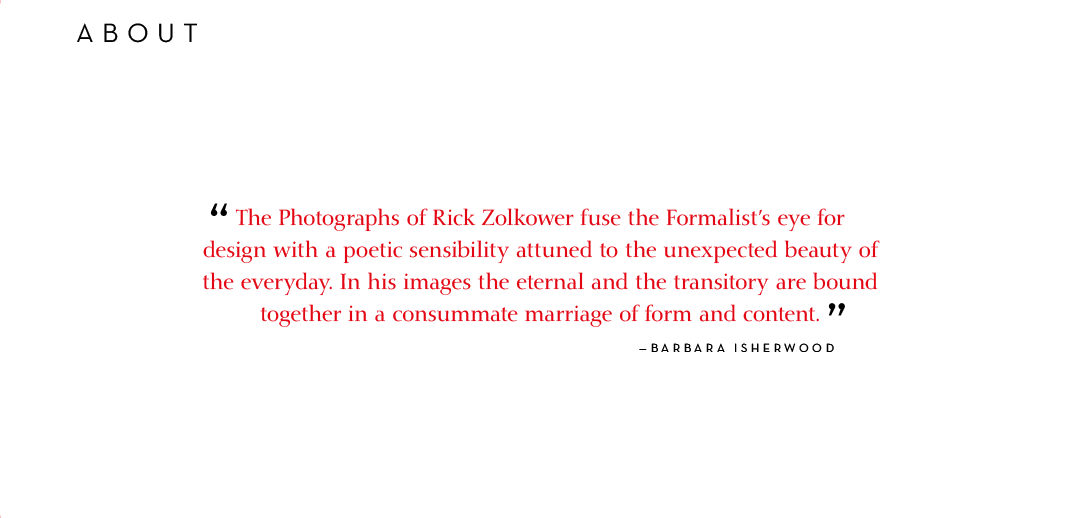 The Photographs of Rick Zolkower fuse the Formalists eye for design with a poetic sensibility attuned to the unexpected beauty of the everyday. In his images the eternal and the transitory are bound together in a consummate marriage of form and content. - Barbara Isherwood.
