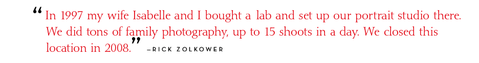 In 1997 my wife Isabelle and I bought a franchised lab and set up our portrait studio there. We did tons of family photography, up to 15 shoots in a day. We closed this location in 2008. - Rick Zolkower